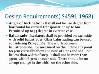 Design Requirements(IS4591:1968)
 Angle of Inclination- It shall not be >30 degree from
horizontal for vertical transportation up to 6m.
Permitted up to 35 degree in extreme case.
 Balustrade- Escalators shall be provided on each side
with solid balustrades. Glass balustrading can be used
considering IS2553:1964. The width between
balustrades shall be measured on the incline at a point
68.5cm vertically above the nose of steps and shall not
be less than width of step. It shall not be more than
33cm with 16.5cm on each side. There should be no
abrupt change in the width on the other side.
 