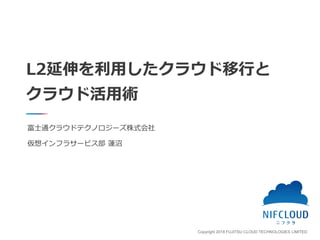 Copyright 2018 FUJITSU CLOUD TECHNOLOGIES LIMITED
L2延伸を利用したクラウド移行と
クラウド活用術
富士通クラウドテクノロジーズ株式会社
仮想インフラサービス部 蓮沼
 