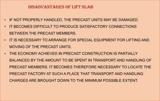 DISADVANTAGES OF LIFT SLAB
• IF NOT PROPERLY HANDLED, THE PRECAST UNITS MAY BE DAMAGED.
• IT BECOMES DIFFICULT TO PRODUCE SATISFACTORY CONNECTIONS
BETWEEN THE PRECAST MEMBERS.
• IT IS NECESSARY TO ARRANGE FOR SPECIAL EQUIPMENT FOR LIFTING AND
MOVING OF THE PRECAST UNITS.
• THE ECONOMY ACHIEVED IN PRECAST CONSTRUCTION IS PARTIALLY
BALANCED BY THE AMOUNT TO BE SPENT IN TRANSPORT AND HANDLING OF
PRECAST MEMBERS. IT BECOMES THEREFORE NECESSARY TO LOCATE THE
PRECAST FACTORY AT SUCH A PLACE THAT TRANSPORT AND HANDLING
CHARGES ARE BROUGHT DOWN TO THE MINIMUM POSSIBLE EXTENT.
 