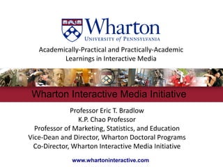 Academically‐Practical and Practically‐Academic
          Learnings in Interactive Media



 Wharton Interactive Media Initiative
              Professor Eric T. Bradlow
                 K.P. Chao Professor
  Professor of Marketing, Statistics, and Education 
Vice‐Dean and Director, Wharton Doctoral Programs
  Co‐Director, Wharton Interactive Media Initiative 
              www.whartoninteractive.com
 