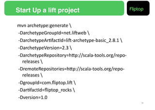 Start Up a lift project!

mvn	
  archetype:generate	
  	
  
	
  -­‐DarchetypeGroupId=net.liEweb	
  	
  
	
  -­‐DarchetypeAr9factId=liE-­‐archetype-­‐basic_2.8.1	
  	
  
	
  -­‐DarchetypeVersion=2.3	
  	
  
	
  -­‐DarchetypeRepository=hMp://scala-­‐tools.org/repo-­‐
        releases	
  	
  
	
  -­‐DremoteRepositories=hMp://scala-­‐tools.org/repo-­‐
        releases	
  	
  
	
  -­‐DgroupId=com.ﬂiptop.liE	
  	
  
	
  -­‐Dar9factId=ﬂiptop_rocks	
  	
  
	
  -­‐Dversion=1.0	
  
                                                                    12!
 