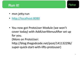 Run it!!

•  mvn	
  jeMy:run	
  
•  hMp://localhost:8080	
  

•  You	
  now	
  got	
  ProtoUser	
  Module	
  (we	
  won’t	
  
   cover	
  today)	
  with	
  AddUserMenusAEer	
  set	
  up	
  
   for	
  you.	
  
   (More	
  on	
  ProtoUser:	
  	
  
   hMp://blog.thegodcode.net/post/141132296/
   super-­‐quick-­‐start-­‐with-­‐liEs-­‐protouser)	
  

                                                                  14!
 
