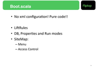 Boot.scala!

•  No	
  xml	
  conﬁgura9on!	
  Pure	
  code!!	
  

•  LiERules	
  
•  DB,	
  Proper9es	
  and	
  Run	
  modes	
  
•  SiteMap:	
  
   –  Menu	
  
   –  Access	
  Control	
  



                                                     15!
 