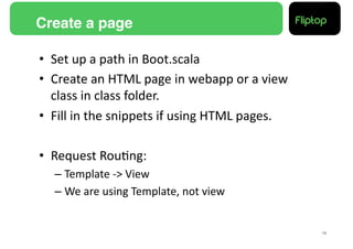 Create a page!

•  Set	
  up	
  a	
  path	
  in	
  Boot.scala	
  
•  Create	
  an	
  HTML	
  page	
  in	
  webapp	
  or	
  a	
  view	
  
   class	
  in	
  class	
  folder.	
  
•  Fill	
  in	
  the	
  snippets	
  if	
  using	
  HTML	
  pages.	
  

•  Request	
  Rou9ng:	
  
    –  Template	
  -­‐>	
  View	
  
    –  We	
  are	
  using	
  Template,	
  not	
  view	
  


                                                                         16!
 