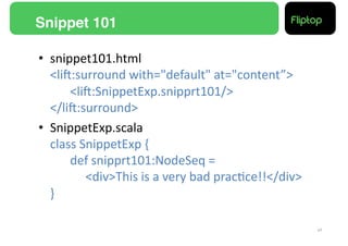 Snippet 101!

•  snippet101.html	
  
   <liE:surround	
  with="default"	
  at="content”>	
  
   	
   	
  <liE:SnippetExp.snipprt101/>	
  
   </liE:surround>	
  
•  SnippetExp.scala	
  
   class	
  SnippetExp	
  {	
  
   	
   	
  def	
  snipprt101:NodeSeq	
  =	
  	
  
   	
   	
   	
  <div>This	
  is	
  a	
  very	
  bad	
  prac9ce!!</div>	
  
   }	
  

                                                                              17!
 