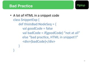 Bad Practice!

•  A	
  lot	
  of	
  HTML	
  in	
  a	
  snippet	
  code	
  
   class	
  SnippetExp	
  {	
  
    	
   	
  def	
  thisIsBad:NodeSeq	
  =	
  {	
  
    	
   	
   	
  val	
  goodCode	
  =	
  false	
  
    	
   	
   	
  val	
  badCode	
  =	
  if(goodCode)	
  “not	
  at	
  all”	
  
   	
   	
   	
  else	
  “bad	
  prac9ce,	
  HTML	
  in	
  snippet!!”	
  
    	
   	
   	
  <div>{badCode}</div>	
  
    	
   	
  }	
  
   }	
  

                                                                                  18!
 
