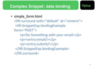 Complex Snippet: data binding!

•  simple_form.html	
  
   <liE:surround	
  with="default"	
  at="content”>	
  
   	
  <liE:SnippetExp.bindingExample	
  
   form="POST”>	
  
   	
   	
  <p>Do	
  Something	
  with	
  your	
  email:</p>	
  
   	
   	
  <p><entry:email/></p>	
  
   	
   	
  <p><entry:submit/></p>	
  
   	
  </liE:SnippetExp.bindingExample>	
  
   </liE:surround>	
  

                                                                   19!
 