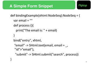 A Simple Form Snippet!

def	
  bindingExample(xhtml:NodeSeq):NodeSeq	
  =	
  {	
  
      	
  var	
  email	
  =	
  ""	
  
      	
  def	
  process	
  (){	
  
      	
   	
  print("The	
  email	
  is:	
  "	
  +	
  email)	
  
      	
  }	
  
      	
  bind("entry",	
  xhtml,	
  
      	
  	
  “email”	
  -­‐>	
  SHtml.text(email,	
  email	
  =	
  _,	
  
           	
  "id”>"email"),	
  
      	
  	
  	
  "submit"	
  -­‐>	
  SHtml.submit("search",	
  process))	
  
}	
  
                                                                                20!
 