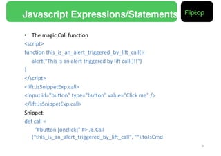 Javascript Expressions/Statements!

•  The	
  magic	
  Call	
  func9on	
  
<script>	
  
func9on	
  this_is_an_alert_triggered_by_liE_call(){	
  
      	
  alert("This	
  is	
  an	
  alert	
  triggered	
  by	
  liE	
  call()!!")	
  
}	
  
</script>	
  
<liE:JsSnippetExp.call>	
  
<input	
  id="buMon"	
  type="buMon"	
  value="Click	
  me"	
  />	
  
</liE:JsSnippetExp.call>	
  
Snippet:	
  
def	
  call	
  =	
  	
  
      	
  	
  	
  "#buMon	
  [onclick]"	
  #>	
  JE.Call
          ("this_is_an_alert_triggered_by_liE_call",	
  "").toJsCmd	
  
                                                                                         24!
 