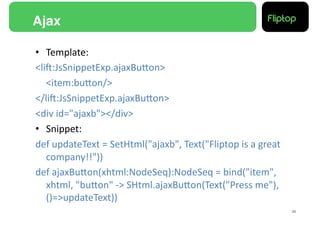 Ajax!

•  Template:	
  
<liE:JsSnippetExp.ajaxBuMon>	
  
   	
  <item:buMon/>	
  
</liE:JsSnippetExp.ajaxBuMon>	
  
<div	
  id="ajaxb"></div>	
  
•  Snippet:	
  
def	
  updateText	
  =	
  SetHtml("ajaxb",	
  Text("Fliptop	
  is	
  a	
  great	
  
       company!!"))	
  
def	
  ajaxBuMon(xhtml:NodeSeq):NodeSeq	
  =	
  bind("item",	
  
       xhtml,	
  "buMon"	
  -­‐>	
  SHtml.ajaxBuMon(Text("Press	
  me"),	
  
       ()=>updateText))	
  
                                                                                      26!
 