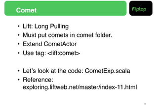 Comet!

•    Lift: Long Pulling!
•    Must put comets in comet folder.!
•    Extend CometActor!
•    Use tag: <lift:comet>  !

•  Letʼs look at the code: CometExp.scala!
•  Reference: 
   exploring.liftweb.net/master/index-11.html!

                                                 29!
 