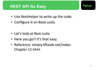 REST API So Easy!

•  Use	
  RestHelper	
  to	
  write	
  up	
  the	
  code.	
  
•  Conﬁgure	
  it	
  on	
  Boot.scala	
  

•  Let’s	
  look	
  at	
  Rest.scala	
  
•  Here	
  you	
  go!!	
  It’s	
  that	
  easy.	
  
•  Reference:	
  simply.liEweb.net/index-­‐
   Chapter-­‐11.html	
  


                                                                30!
 