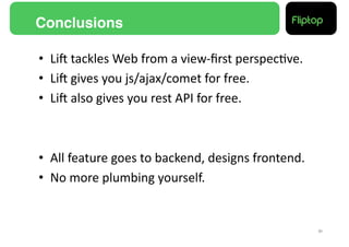 Conclusions!

•  LiE	
  tackles	
  Web	
  from	
  a	
  view-­‐ﬁrst	
  perspec9ve.	
  
•  LiE	
  gives	
  you	
  js/ajax/comet	
  for	
  free.	
  
•  LiE	
  also	
  gives	
  you	
  rest	
  API	
  for	
  free.	
  



•  All	
  feature	
  goes	
  to	
  backend,	
  designs	
  frontend.	
  
•  No	
  more	
  plumbing	
  yourself.	
  


                                                                          31!
 