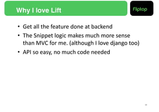 Why I love Lift!

•  Get	
  all	
  the	
  feature	
  done	
  at	
  backend	
  
•  The	
  Snippet	
  logic	
  makes	
  much	
  more	
  sense	
  
   than	
  MVC	
  for	
  me.	
  (although	
  I	
  love	
  django	
  too)	
  
•  API	
  so	
  easy,	
  no	
  much	
  code	
  needed	
  




                                                                               32!
 