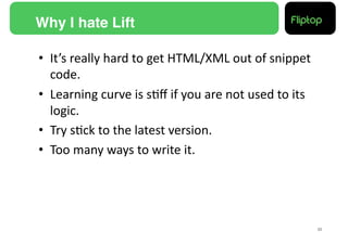 Why I hate Lift!

•  It’s	
  really	
  hard	
  to	
  get	
  HTML/XML	
  out	
  of	
  snippet	
  
   code.	
  
•  Learning	
  curve	
  is	
  s9ﬀ	
  if	
  you	
  are	
  not	
  used	
  to	
  its	
  
   logic.	
  
•  Try	
  s9ck	
  to	
  the	
  latest	
  version.	
  
•  Too	
  many	
  ways	
  to	
  write	
  it.	
  




                                                                                        33!
 