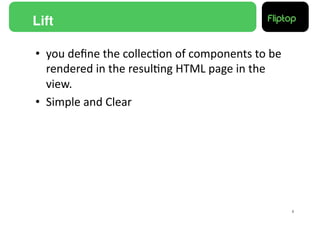 Lift!

•  you	
  deﬁne	
  the	
  collec9on	
  of	
  components	
  to	
  be	
  
   rendered	
  in	
  the	
  resul9ng	
  HTML	
  page	
  in	
  the	
  
   view.	
  
•  Simple	
  and	
  Clear	
  




                                                                          8!
 