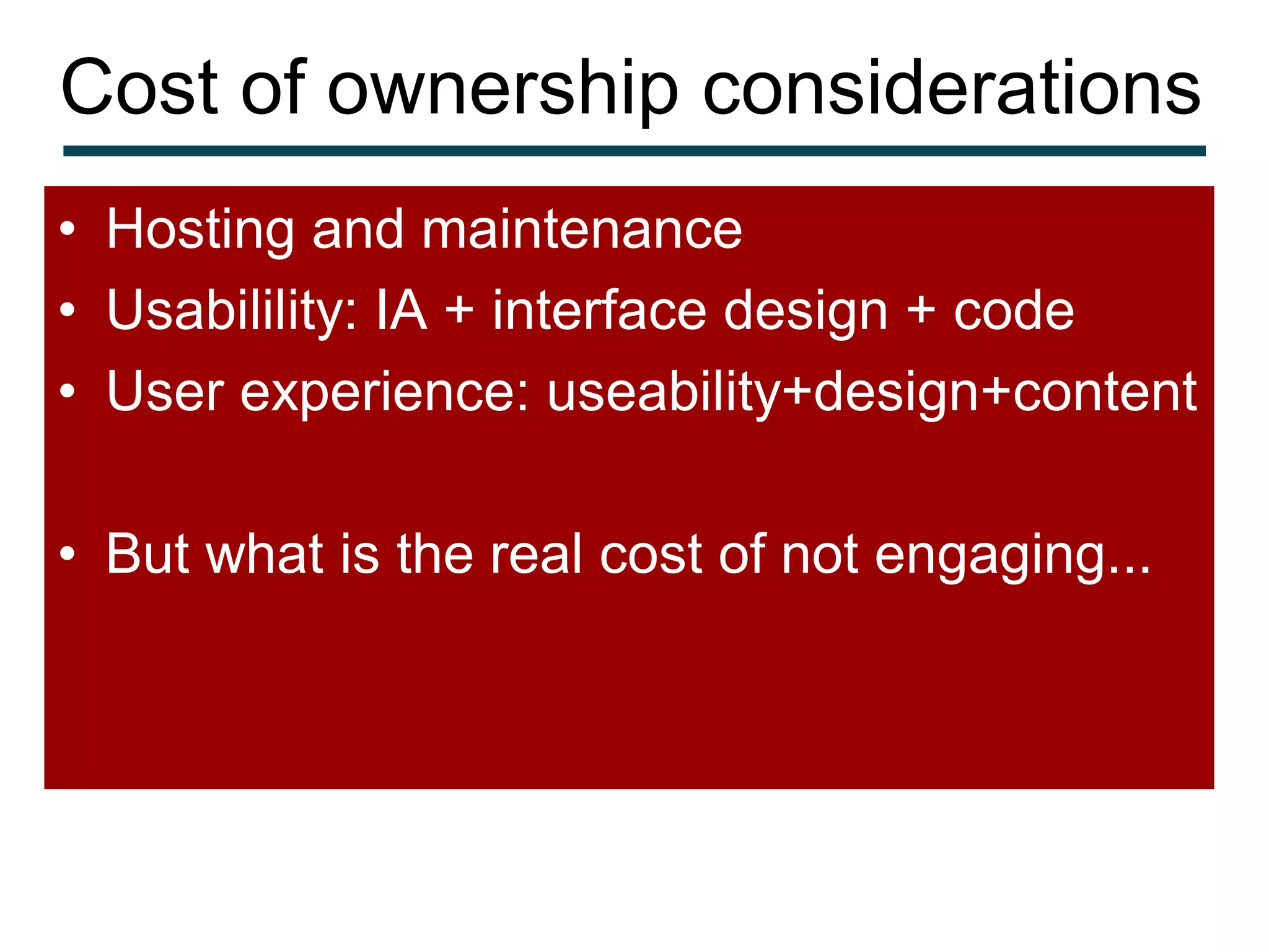 Cost of ownership considerations
• Hosting and maintenance
• Usabilility: IA + interface design + code
• User experience: useability+design+content

• But what is the real cost of not engaging...
 