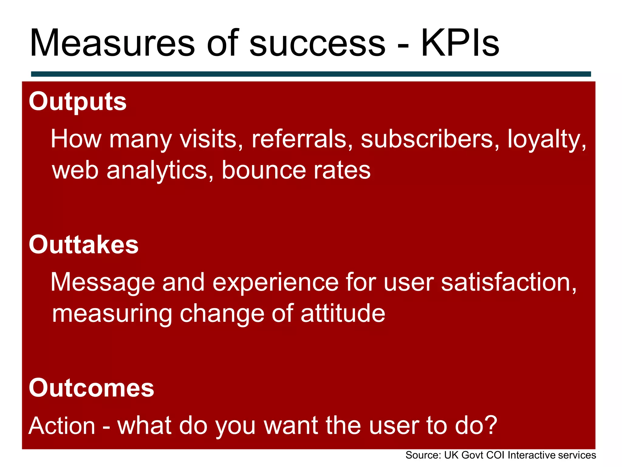 Measures of success - KPIs
Outputs
 How many visits, referrals, subscribers, loyalty,
 web analytics, bounce rates

Outtakes
 Message and experience for user satisfaction,
 measuring change of attitude

Outcomes
Action - what do you want the user to do?
                                 Source: UK Govt COI Interactive services
 