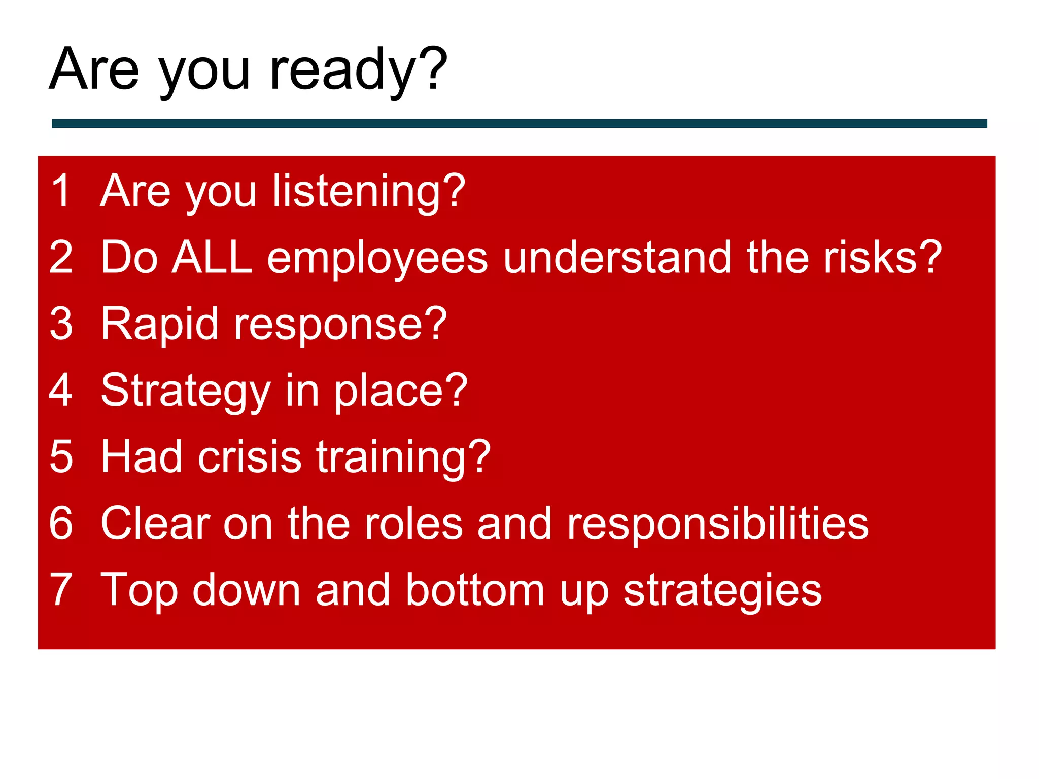 Are you ready?
1   Are you listening?
2   Do ALL employees understand the risks?
3   Rapid response?
4   Strategy in place?
5   Had crisis training?
6   Clear on the roles and responsibilities
7   Top down and bottom up strategies
 