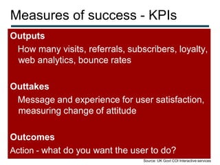 Measures of success - KPIs
Outputs
 How many visits, referrals, subscribers, loyalty,
 web analytics, bounce rates

Outtakes
 Message and experience for user satisfaction,
 measuring change of attitude

Outcomes
Action - what do you want the user to do?
                                 Source: UK Govt COI Interactive services
 