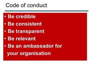 Code of conduct
•   Be credible
•   Be consistent
•   Be transparent
•   Be relevant
•   Be an ambassador for
    your organisation
 