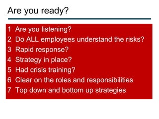 Are you ready?
1   Are you listening?
2   Do ALL employees understand the risks?
3   Rapid response?
4   Strategy in place?
5   Had crisis training?
6   Clear on the roles and responsibilities
7   Top down and bottom up strategies
 