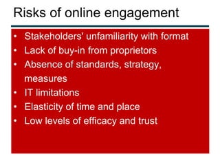 Risks of online engagement
• Stakeholders' unfamiliarity with format
• Lack of buy-in from proprietors
• Absence of standards, strategy,
  measures
• IT limitations
• Elasticity of time and place
• Low levels of efficacy and trust
 