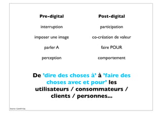 Pre-digital
interruption
imposer une image
parler A
perception
Post-digital
participation
co-création de valeur
faire POUR
comportement
Source: Gareth Kay
De ’dire des choses à’ à ’faire des
choses avec et pour’ les
utilisateurs / consommateurs /
clients / personnes...
 