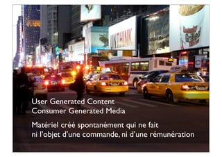 User Generated Content
Consumer Generated Media
Matériel créé spontanément qui ne fait
ni l’objet d’une commande, ni d’une rémunération
 