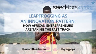 seedstarsworld*
@marcelloscherme @gregpeps
LEAPFROGGING AS
AN INNOVATION PATTERN:
HOW AFRICAN ENTREPRENEURS
ARE TAKING THE FAST TRACK
 