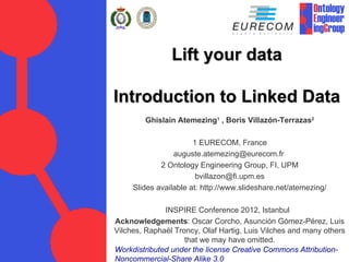 Lift your data

Introduction to Linked Data
        Ghislain Atemezing1 , Boris Villazón-Terrazas2

                       1 EURECOM, France
                 auguste.atemezing@eurecom.fr
             2 Ontology Engineering Group, FI, UPM
                        bvillazon@fi.upm.es
     Slides available at: http://www.slideshare.net/atemezing/

              INSPIRE Conference 2012, Istanbul
Acknowledgements: Oscar Corcho, Asunción Gómez-Pérez, Luis
Vilches, Raphaël Troncy, Olaf Hartig, Luis Vilches and many others
                    that we may have omitted.
Workdistributed under the license Creative Commons Attribution-
Noncommercial-Share Alike 3.0
 
