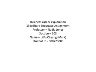 Business career exploration
SlideShare Showcase Assignment
     Professor – Nadia Jones
          Section – 103
   Name – Li Fu Chyang (Mark)
     Student ID - 300723006
 