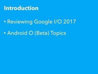 Introduction
• Reviewing Google I/O 2017
• Android O (Beta) Topics
 