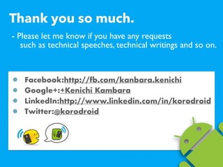 - Please let me know if you have any requests ?
such as technical speeches, technical writings and so on.
Facebook:http://fb.com/kanbara.kenichi
Google+:+Kenichi Kambara
LinkedIn:http://www.linkedin.com/in/korodroid
Twitter:@korodroid
Thank you so much.
 