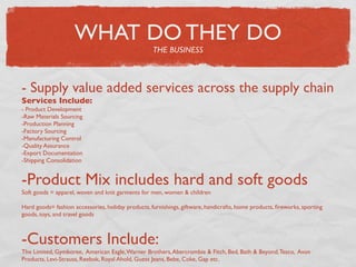 WHAT DO THEY DO
                                                    THE BUSINESS



- Supply value added services across the supply chain
Services Include:
- Product Development
-Raw Materials Sourcing
-Production Planning
-Factory Sourcing
-Manufacturing Control
-Quality Assurance
-Export Documentation
-Shipping Consolidation


-Product Mix includes hard and soft goods
Soft goods = apparel, woven and knit garments for men, women & children

Hard goods= fashion accessories, holiday products, furnishings, giftware, handicrafts, home products, ﬁreworks, sporting
goods, toys, and travel goods



-Customers Include:
The Limited, Gymboree, American Eagle, Warner Brothers, Abercrombie & Fitch, Bed, Bath & Beyond, Tesco, Avon
Products, Levi-Strauss, Reebok, Royal Ahold, Guess Jeans, Bebe, Coke, Gap etc.
 