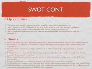 SWOT CONT.
    Opportunities
1   The internet is a true enabler to incorporate a more streamlined supply chain management system.
2   Allow customers to be able to be an intricate part of the design process up to the point of product manufacture.
3   Allow SMEs to participate in product procurement while enjoying a smaller commission rate.
4   Ability to establish a business plan to develop markets in which surplus products could be sold (Electronic Stock
    Offer - eSO)


    Threats
1 Phasing the "middle man" out of the trading scheme is a risky strategy and an attempt to alter an existing market mechanism.
2 Possible loss of key employees to other Internet companies through the promise of greater wage compensation for newly
  acquired skills.
3 Fear that an online company would acquire or partner with an old economy trading company, becoming an overnight
  competitor.
4 If the technology was outsourced, then the company could become dependent on that outside company for their IT needs
  especially when an upgrade was needed.
5 The possibility of outside companies being able to access proprietary information, strategy, or the complete Li & Fung
  business model.
6 Exposing the business to a new business environment with insufﬁciently prepared change strategies
7 Service quality issues in an area where the ﬁrm has never operated before could tarnish its reputation and result in loss of value
8 The new e-commerce endeavor made some of their larger customers nervous in that they were afraid that Li & Fung would be
  compromising their business by working with their direct competitors
 