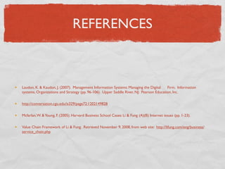 REFERENCES



Laudon, K. & Kaudon, J. (2007). Management Information Systems: Managing the Digital     Firm. Information
systems, Organizations and Strategy (pp. 96-106). Upper Saddle River, NJ: Pearson Education, Inc.

http://conversation.cgu.edu/is329/page72:1202149828

Mcfarlan, W. & Young, F. (2005). Harvard Business School Cases: Li & Fung (A)(B) Internet issues (pp. 1-23).

Value Chain Framework of Li & Fung. Retrieved November 9, 2008, from web site: http://lifung.com/eng/business/
service_chain.php
 