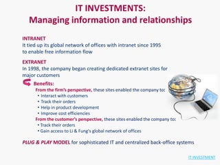 IT INVESTMENTS:
   Managing information and relationships
INTRANET
It tied up its global network of offices with intranet since 1995
to enable free information flow
EXTRANET
In 1998, the company began creating dedicated extranet sites for
major customers
     Benefits:
      From the firm’s perspective, these sites enabled the company to:
       • Interact with customers
       • Track their orders
       • Help in product development
       • Improve cost efficiencies
      From the customer’s perspective, these sites enabled the company to:
       • Track their orders
       • Gain access to Li & Fung's global network of offices

PLUG & PLAY MODEL for sophisticated IT and centralized back-office systems

                                                                             IT INVESTMENT
 