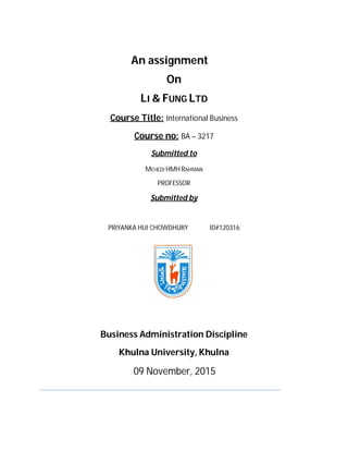 An assignment
On
LI & FUNG LTD
Course Title: International Business
Course no: BA – 3217
Submitted to
MEHEDI HMH RAHMAN
PROFESSOR
Submitted by
PRIYANKA HUI CHOWDHURY ID#120316
Business Administration Discipline
Khulna University, Khulna
09 November, 2015
 