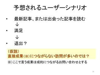 予想されるユーザーシナリオ
•
•
•

最新記事、または出会った記事を読む
↓
満足
↓
退出？
（仮説）
直接成果（※）につながらない訪問が多いのでは？
※）ここで言う成果は成約につながるお問い合わせとする
16

 