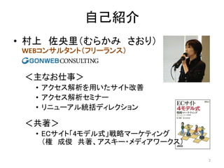 自己紹介
• 村上 佐央里（むらかみ さおり）
WEBコンサルタント（フリーランス）

＜主なお仕事＞
• アクセス解析を用いたサイト改善
• アクセス解析セミナー
• リニューアル統括ディレクション

＜共著＞
• ECサイト「4モデル式」戦略マーケティング
（権 成俊 共著、アスキー・メディアワークス）
2

 