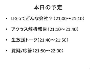 本日の予定
• LIGってどんな会社？（21:00～21:10）
• アクセス解析報告（21:10～21:40）
• 生放送トーク（21:40～21:50）
• 質疑/応答（21:50～22:00）

3

 