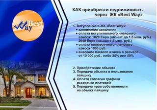 КАК приобрести недвижимость
через ЖК «Best Way»
1. Вступление в ЖК «Best Way»:
заполнение заявления
оплата вступительного членского
взноса: 1020 Евро (объект до 1,5 млн. руб.)
2040 Евро (свыше 1,5 млн. руб.)
оплата ежемесячного членского
взноса 1000 руб.
внесение паевого взноса в размере
от 10 000 руб., либо 35% или 50%
2. Приобретение объекта
3. Передача объекта в пользование
пайщику
4. Оплата согласно графика
рассрочки платежей
5. Передача прав собственности
на объект пайщику
 