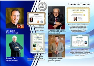 Боб Дойл
(бизнес тренер)
Аллан Пиз
(бизнес тренер)
Наши партнеры
Андреас Винс
(бизнес тренер)
Чемпион мира по продажам.
«Успех и счастье невозможно
купить или получить в подарок.
Успешным и счастливым
можно стать»
Александр Друзь
(магистр игры)
`
Магистр итры «Что? Где? Когда?»
6-ти кратный обладатель
приза «Хрустальная сова»
«На мой взгляд, это хорошее
вложение средств в эту
надёжную компанию»
«У каждого есть
возможность
быть лучшим!»
Соавтор фильма «СЕКРЕТ»
«Ладони - это голосовые
связки языка телодвижений»
Писатель, психолог.
Язык жестов –
научная теория.
 