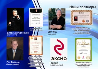 Наши партнеры
Рон Дженсон
(бизнес тренер)
Владимир Соловьев
(журналист)
ЭКСМО
(издательство)
Издательство «Эксмо » -
одна из двух крупнейших
книгоиздательских
компаний России
`
`
Даг Вид
(историк)
Меценат, оратор,
историк президентов США
«Нас останавливает
не нехватка денег,
а отсутствие мечты»
Автор книг и спикер
в области лидерства и
жизненного успеха.
«Вы нужны людям,
а они нужны вам.
Каждый из нас уникален
своей историей,
своими умениями»
«... успешность —
это тяжелый труд»
 