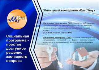 Жилищный кооператив «Best Way»
Социальная
программа -
простое
доступное
решение
жилищного
вопроса
Жилищным кооперативом (ЖК) признаётся добровольное
объединение граждан и (или) юридических лиц на основе
членства в целях удовлетворения потребности граждан
в жилье.
(ст.110 Жилищного кодекса РФ)
Жилищный кооператив (ЖК) является некоммерческой
организацией, созданной в форме потребительского
кооператива, и не ставит своей целью извлечение прибыли.
 