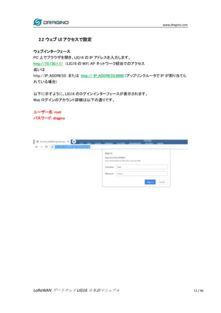 www.dragino.com
LoRaWAN ゲートウェイ LIG16 日本語マニュアル 11 / 46
2.2 ウェブ UI アクセスで設定
ウェブインターフェース
PC 上でブラウザを開き、LIG16 の IP アドレスを入力します。
h...