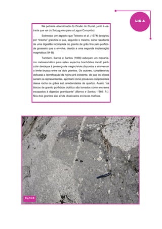 Na pedreira abandonada do Covão do Curral, junto à es-
trada que vai do Sabugueiro para a Lagoa Comprida)
Sobressai um aspecto que Teixeira et al. (1974) designou
por “brecha” granítica e que, segundo o mesmo, seria resultante
de uma digestão incompleta do granito de grão fino pelo porfirói-
de grosseiro que o envolve, devido a uma segunda implantação
magmática (94-B).
Também, Barros e Santos (1966) esboçam um mecanis-
mo metassomático para estes aspectos brechóides dando parti-
cular destaque à presença de megacristais dispostos a atravessar
o limite brusco entre os dois granitos. Os autores, considerando
delicada a identificação da rocha pré-existente, de que os blocos
seriam os representantes, apontam como prováveis componentes
dessa rocha os grãos sub arredondados de quartzo. Assim, “os
blocos de granito porfiróide biotítico são tomados como encraves
escapados à digestão granitizante” (Barros e Santos, 1966: 71).
Nos dois granitos são ainda observados encraves máficos.
LIG 4
Fig.94-B
 