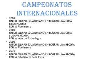 CAMPEONATOS
INTERNACIONALES
• 2008
UNICO EQUIPO ECUATORIANO EN LOGRAR UNA COPA
LIBERTADORES
LDU vs Fluminense
• 2009
UNICO EQUIPO ECUATORIANO EN LOGRAR UNA COPA
SUDAMERICANA
LDU vs Inter de Portoalegre
• 2009
UNICO EQUIPO ECUATORIANO EN LOGRAR UNA RECOPA
LDU vs Fluminense
• 2010
• UNICO EQUIPO ECUATORIANO EN LOGRAR UNA RECOPA
LDU vs Estudiantes de la Plata
 