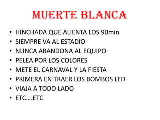 MUERTE BLANCA
• HINCHADA QUE ALIENTA LOS 90min
• SIEMPRE VA AL ESTADIO
• NUNCA ABANDONA AL EQUIPO
• PELEA POR LOS COLORES
• METE EL CARNAVAL Y LA FIESTA
• PRIMERA EN TRAER LOS BOMBOS LED
• VIAJA A TODO LADO
• ETC….ETC
 